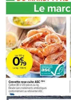 les 100 g  099  le kg: 7.90   crevette rose cuite asc calibre 80 à 120 pièces au kg. elevée sans traitements antibiotiques conformément au référentiel asc.  aduaculture responsable  asc