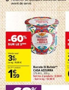 -60%  sur le 2 me  vendu soul  39,  lekg: 19,85   le 2 produt  59  chandra  wala  caja azmate burrata bufala  burrata di bufala casa azzurra 37% m.g., 200 g  soit les 2 produits:5.56  - soit le kg: