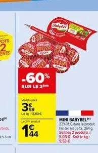 -60%  sur le 2  vendu se  399  leig: 13,60   le 2 produ  14  mini babybel 23% m.g dans le produit fini, le filet de 12, 264g soit les 2 produits: 5,03 -soit le kg: 9,53 