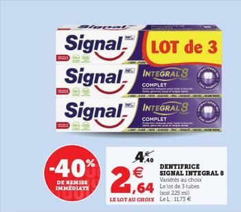 Slopet  Signal LOT de 3  Signal INTEGRALS  COMPLET  Signal  -40%  DE REMISE IMMEDIATE  4.%0    2,64  FAN  INTEGRALS  COMPLET  1,64 Le lot de 3 tubes  (soit 225 ml) LE LOT AU CHOIX Le L. 1173   SALE.