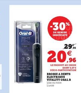 Oral-B  VITALITY  PRO  -30%  DE REMISE IMMÉDIATE  29.95    20,9%  LE PRODUIT AU CHOIX DONT 0,07   DÉCO-PARTICIPATION  BROSSE A DENTS ELECTRIQUE  VITALITY ORAL B Lilas ou noire L'unité