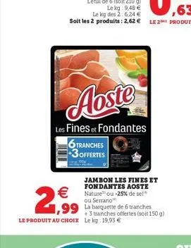 aoste  les fines et fondantes  6 tranches 3offertes    2,99  jambon les fines et fondantes aoste nature ou -25% de sel ou serrano  1,99 la barquette de 6 tranches  +3 tranches offertes (soit 150 g) l