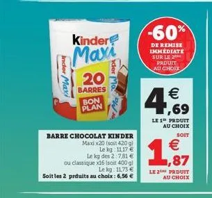 inder maxi  kinder  maxi  barre chocolat kinder  maxix20 (soit 420 g)  le kg 11,17  le kg des 2:7,81   20  barres  ou classique x16 (soit 400 g)  le kg. 11,73  soit les 2 prduits au choix : 6,56 