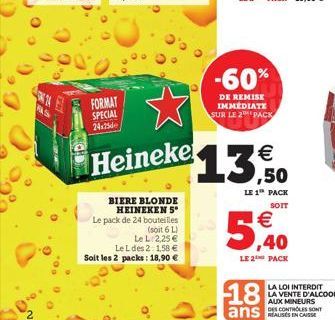 FAS  FORMAT SPECIAL 24x25  Heineke  BIERE BLONDE HEINEKEN 5* Le pack de 24 bouteilles  (soit 6 L) Le L 2,25  Le L des 2: 1,58  Soit les 2 packs: 18,90   -60%  DE REMISE IMMÉDIATE SUR LE 2 PACK  