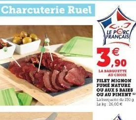 charcuterie ruel    3,?0  l..3 le porc français  la barquette au choix filet mignon fume nature ou aux s baies ou au piment** la barquette de 150 g le kg: 26,00 