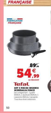 FABRICATION FRANÇAISE  50  89.99  54,99  LE PRODUIT  Tefal  SET 4 PIECES INGENIO MINERALIA FORCE Set comprenant: 1 poéle 028cm, 1 sauteuse Ø24cm, 1 casserole 020cm, 1 poignée Tous feux dont induction