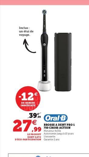 Inclus : un étui de voyage.  -12  DE REMISE IMMEDIATE  39 Oral B  27,99  LE PRODUIT Autonomie jusqu'à 10 jours DONT 0.07 1 brossette D'ECO-PARTICIPATION Garantie 2 ans  BROSSE A DENT PRO 1  ,99 750