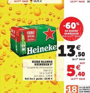 FAS  LE 2 PACK 10,71   FORMAT SPECIAL 24x25  Heineke  BIERE BLONDE HEINEKEN 5* Le pack de 24 bouteilles  (soit 6 L)  Le L 2,25   Le L des 2: 1,58  Soit les 2 packs: 18,90   -60%  DE REMISE IMMÉDIA