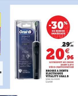 Oral-B  VITALITY  PRO  -30%  DE REMISE IMMEDIATE  29.95    20,9%  LE PRODUIT AU CHOIX DONT 0,07   DÉCO-PARTICIPATION BROSSE A DENTS ELECTRIQUE  VITALITY ORAL B Lilas ou noire L'unité