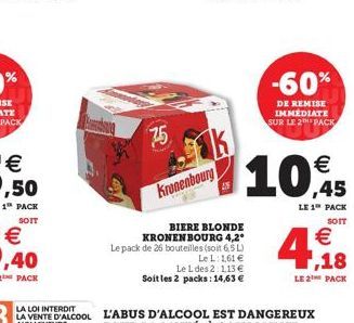 75  Kronenbourg  AN  BIERE BLONDE KRONENBOURG 4,2° Le pack de 26 bouteilles (soit 6,5 L)  Le L: 1,61   Le L des 2:1,13  Soit les 2 packs: 14,63   10,45  LE 1 PACK  SOIT  -60%  DE REMISE IMMEDIATE S