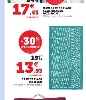 17,43  MAXI DRAP DE PLAGE AVEC FRANGES  43 LE PRODUIT 100% coton - coloris assortis  WAVES  D'ÉCONOMIE  -30% WAVES WAVE  19,90   ,93  LE PRODUIT  DRAP DE PLAGE 86X160CM 100% coton - coloris assortis