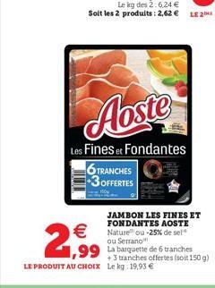 Aoste  Les Fines et Fondantes  6 TRANCHES 3OFFERTES  2,99  JAMBON LES FINES ET  FONDANTES AOSTE Nature ou -25% de sel ou Serrano  1,99 La barquette de 6 tranches  +3 tranches offertes (soit 150 g) LE