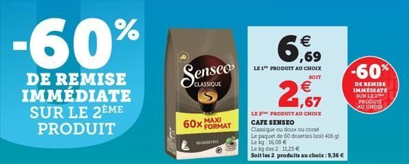 -60%  DE REMISE IMMÉDIATE SUR LE 2EME PRODUIT  60x MAXI  CLASSIQUE  40 DOSETTES  FORMAT    6,9  LE 1 PRODUIT AU CHOIX  SOIT  2,67  LE 2 PRODUIT AU CHOIX CAFE SENSEO  Classique ou doux ou corse  Le pa