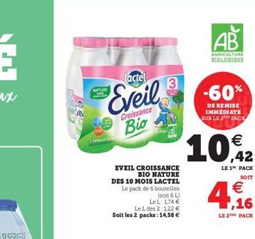 Tactel  Eveil  NATURE  Croissance  Bio  EVEIL CROISSANCE BIO NATURE DES 10 MOIS LACTEL Le pack de 6 bouteilles (soit 6 L) LeL: 174  Le L des 2:1,22  Soit les 2 packs: 14,58   3  AB  AGRICULTURE BIO