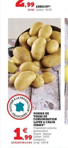 FELLOS  HALA PRODO  ODUCTION  ABRICOT LE KG Calibre: 45/50  1,99    POMME DE TERRE DE  CONSOMMATION  LAVEE A CHAIR FERME (Traitement contre la  germination  Variété Marilyn  99 Calibre 35/55 Catégo