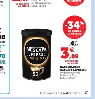 SOIT  52  NESCAFE ESPRESSO ORIGINAL  -34%  DE REMISE IMMEDIATE  4.9  3,09  LE PRODUIT AU CHOIX  CAFE SOLUBLE NESCAFE ESPRESSO Original ou intenso La boite de 95 g Le kg: 32,53   Commerçants autrement