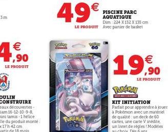  ,90  LE PRODUIT  49  PokeMay  GO  PISCINE PARC AQUATIQUE Dim: 224 X 132 X 135 cm  LE PRODUIT Avec panier de basket   ,90  LE PRODUIT  WILL  KIT INITIATION  Parfait pour apprendre à jouer à Pokémon