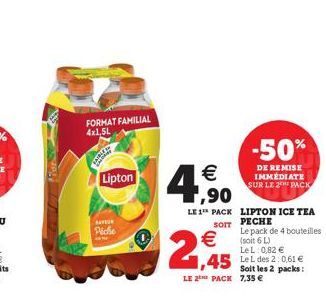 SHERL  FORMAT FAMILIAL 4x1,5L  Lipton  Piche  2,45    1,90  LE 1 PACK LIPTON ICE TEA SOFT PECHE  Le pack de 4 bouteilles (soit 6 L)  LeL: 0,82   1,45 LeL des 2:0,61   Soit les 2 packs:  LE 2 PACK 7