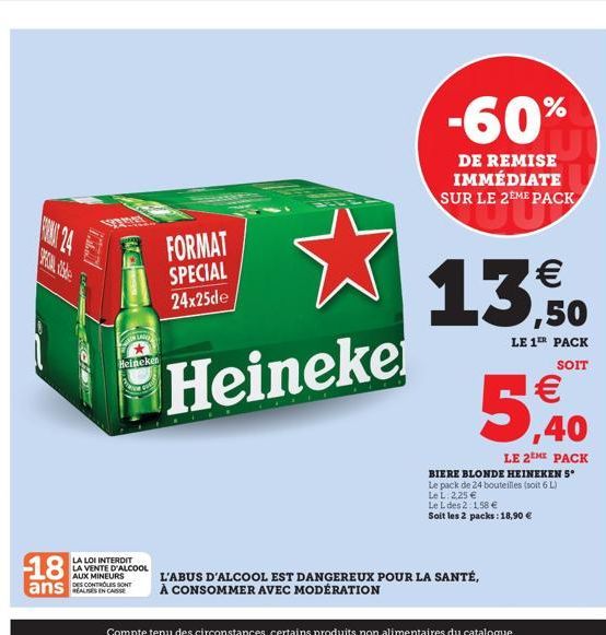 12200  LAN  FORMAT SPECIAL 24x25de  Heineke  Heineken  18  LA LOI INTERDIT LA VENTE D'ALCOOL  AUX MINEURS DES CONTROLES SONT  ans C  -60%  DE REMISE IMMÉDIATE SUR LE 2EME PACK    13,50  LE 1ER PACK S