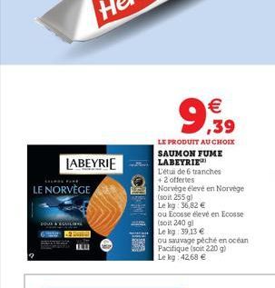 LABEYRIE  LE NORVÈGE  POUR & EQUILIB  LE PRODUIT AU CHOIX SAUMON FUME  LABEYRIE  L'étui de 6 tranches +2 offertes    9,99  Norvége élevé en Norvège  (soit 255 g)  Le kg: 36,82   ou Ecosse élevé en E