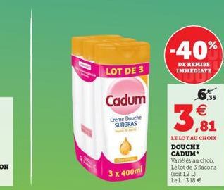 LOT DE 3  Cadum  Crème Douche SURGRAS  3 x 400ml  (-40%)  DE REMISE IMMEDIATE    3,81  LE LOT AU CHOIX DOUCHE CADUM  Variétés au choix Le lot de 3 flacons  (soit 12 L)  Le L: 3,18 