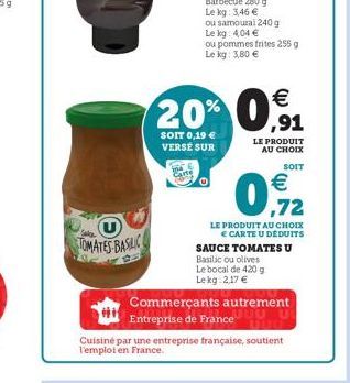 TOMATES BASILIC    20% 0,91  SOIT 0,19  VERSÉ SUR  ou samoural 240 g  Le kg: 4,04  ou pommes frites 255 g Le kg: 3,80   SOIT   ,72  LE PRODUIT AU CHOIX  CARTE U DÉDUITS SAUCE TOMATES U Basilicou