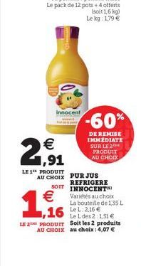 Innocent  21,91  LE 1 PRODUIT  -60%  DE REMISE IMMÉDIATE SUR LE 2  PRODUIT AU CHOIX  AU CHOIX PUR JUS  REFRIGERE SOIT INNOCENT Variétés au choix La bouteille de 1,35 L  1,6  Le 1 des 2:1,51  LE 2 PRO