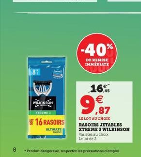 81  VIV  WILKINSON pr  XTREME 3  16 RASOIRS  ULTIMATE  -40%  DE REMISE IMMEDIATE  16.    9,87  LE LOT AU CHOIX RASOIRS JETABLES XTREME 3 WILKINSON Variétés au choix Le lot de 2  8 *Produit dangereux,