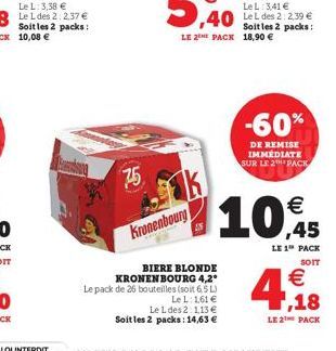 75  Kronenbourg  AN  BIERE BLONDE KRONENBOURG 4,2° Le pack de 26 bouteilles (soit 6,5 L)  Le L: 1,61  Le L des 2:1,13  Soit les 2 packs: 14,63   10,45  LE 1 PACK  SOIT  -60%  DE REMISE IMMEDIATE SU