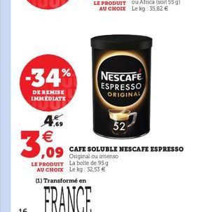 -34%  DE REMISE IMMEDIATE  4.  3,09  FRANCE  LE PRODUIT La boite de 95 g AU CHOIX Le kg: 32,53   (1) Transformé en  NESCAFE  ESPRESSO ORIGINAL  52  ,09 CAFE SOLUBLE NESCAFE ESPRESSO  ou intenso