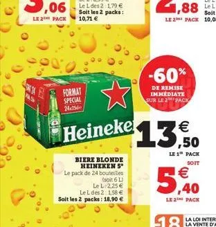 fas  le 2 pack 10,71   soit les 2 packs:  format special 24x25  heineke  biere blonde heineken 5* le pack de 24 bouteilles  (soit 6 l)  le l 2,25   le l des 2: 1,58  soit les 2 packs: 18,90   -60%