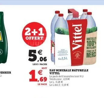 2+1  offert    5,06  les 3 packs  soit    1,6%  69 vendu seul 2.53  lel: 0,28  le pack le l des 3:0,19   naturelle  6x1,5l  vittel  eau minerale naturelle vittel  le pack de 6 bouteilles (soit 9