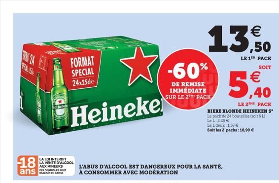 18  ans  vanes  FORMAT SPECIAL 24x25de  Heineke  Heineke  LA LOI INTERDIT  LA VENTE D'ALCOOL AUX MINEURS DES CONTROLES SONT  13,50    LE 1TH PACK  SOIT  -60%  DE REMISE IMMÉDIATE SUR LE 2ME PACK  L'A