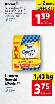 8 nems (2)  Prix normal pour 280 g: 1,39  (1 kg = 4,96 ) Au choix: poulet ou port  64099/614300 Produ frais  FORMAT  X  40038 Produ frais  Lustucru  Gnocchi à Poêler (2)  LOT DE 2 LE 20 A-68%  Lustu