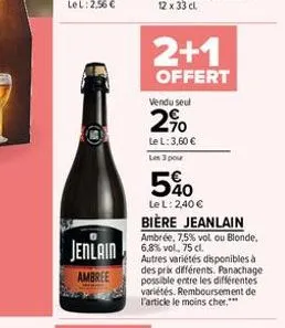 2+1  offert  vendu seul  2%  le l: 3,60  les 3 pour  jenlain 68% vol. 75 c  ambree  5%0  le l: 2,40   bière jeanlain  ambrée, 7,5% vol ou blonde.  autres variétés disponibles à des prix différents.