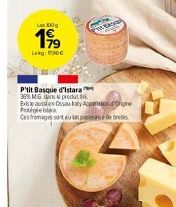 Les 100 g  199  Lekg: 17.90  PTIT BASCA  P'tit Basque d'Istara  36% MG dans le produit fini.  Existe aussien Ossau-katy Appellation d'Origine Protégée Istra  Ces fromages sont au lait pasteurise de b