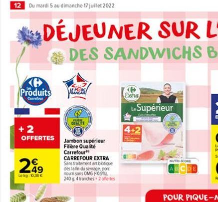 12 Du mardi 5 au dimanche 17 juillet 2022  Produits  Carrefour  +2  OFFERTES Jambon supérieur  Filière Qualité Carrefour  249  Lekg: 10.38   QUALITE  CARREFOUR EXTRA Sans traitement antibiotique dès