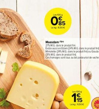 Les 100 g   85  Lekg:8.50   Maasdam  27% MG dans le produit fini Existe aussi en Edam (24% M.G.dans le produt finl. Mimolete (24% M.G. dans le produt fini) ou Gouda (37% M.G. dans le produit fin Ces