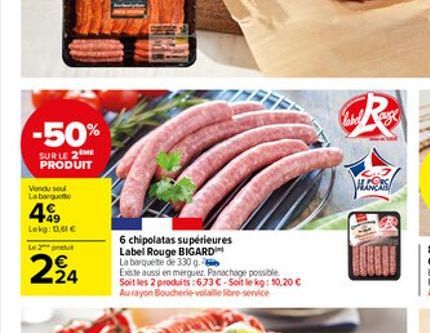 -50%  SURLE 2 ME PRODUIT  Vendu sou La barqu  49  Lekg: 13,61   Le 2 produt  224  6 chipolatas supérieures Label Rouge BIGARD  La barquette de 330 g.  Existe aussi en merguez. Panachage possible Soit