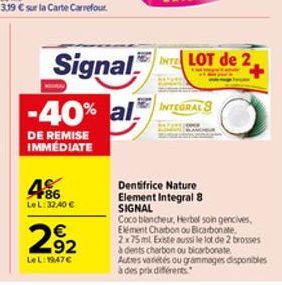 +86 LeL: 32,40   292  LeL: 1947  Signal  -40% al INTEGRALS  DE REMISE IMMÉDIATE  INTE LOT de 2,  Dentifrice Nature Element Integral 8 SIGNAL  Coco blancheur, Herbel soin gencives,  Elément Charbon o