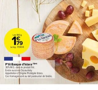 Les 100g  19?    Le kg: 17,90   PTIT BASQUE  P'tit Basque d'istara  36% MG dans le produit fini.  Existe aussi en Ossao-raty  Appellation d'Drigine Protégée stara  Ces fromages sont au lait pasteuri