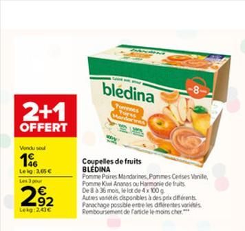 2+1  OFFERT  Vondu soul  196  Leig: 3,65   Les 3 pour  292  Lokg: 2,43  bledina -8  Torrents Tures Mandorines  Coupelles de fruits BLEDINA  Pomme Poires Mandarines, Pommes Cerises Vanille, Pomme Kiw