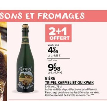 Tripel  2+1  OFFERT  Vendu seul  4?9  Le L:6,65   Les 3 pour  998  Le L: 4,44   BIÈRE  TRIPEL KARMELIET OU KWAK  8,4% vol, 75 cl.  Autres variétés disponibles à des prix différents. Parachage possib