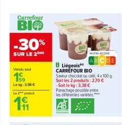 Carrefour  BIO  -30%  SUR LE 2M  Vendu soul  159  Le kg: 3,98  Le 2 produt  191  8 Liégeois CARREFOUR BIO  Saveur chocolat ou café, 4 x 100 g Soit les 2 produits: 270  -Soit le kg: 3,38  Panachage