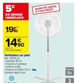 5  DE REMISE IMMÉDIATE  19%  14.?0    dont 1  d'éco-participation  Ventilateur sur pied  Rel KSF55-22 .Diamètre 40 cm  Fonction d'oscillation Grile en malle Hauteur de 0,88 à 1,15 m Garantie légal