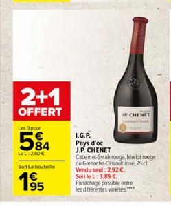 2+1  OFFERT  Les 3 pour  5%4  84  LeL: 2,60   Soit La bouteille  L.G.P. Pays d'oc J.P. CHENET  JP CHENET  Cabemet-Syrah rouge, Merlot rouge ou Grenache-Cinsault rosé, 75 cl. Vendu seul: 2.92 . Soit