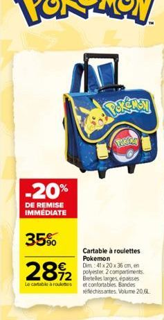 -20%  DE REMISE IMMEDIATE  35%  28%2  72  Le cartable à roulettes  Cartable à roulettes Pokemon  Dim: 41 x 20 x 36 cm, en polyester. 2 compartiments. Bretelles larges, épaisses et confortables. Bandes