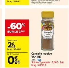 -60%  sur le 2  vendu seul  2?8  lekg:58,46   le 2 produ  091  cannelle moulue vahine  39 g  soit les 2 produits: 3,19  - soit le kg: 40,90   vahine  cannelle