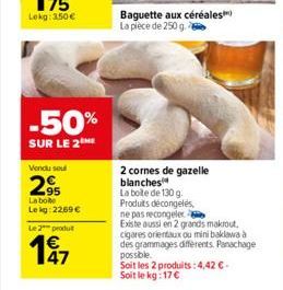 -50%  SUR LE 2  Vendu soul  295  La boite  Lekg: 2269   Le 2 produt  47  Baguette aux céréales La pièce de 250 g.  2 cornes de gazelle blanches  La boite de 130 g. Produits décongelés,  ne pas recong