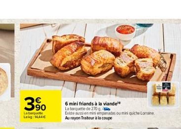   390  La barquette Lekg: 14,44  6 mini friands à la viande  La barquette de 270 g  Existe aussi en mini empanadas ou mini quiche Lorraine. Au rayon Traiteur à la coupe